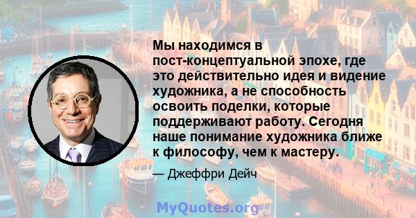 Мы находимся в пост-концептуальной эпохе, где это действительно идея и видение художника, а не способность освоить поделки, которые поддерживают работу. Сегодня наше понимание художника ближе к философу, чем к мастеру.