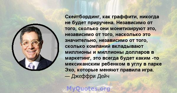 Скейтбординг, как граффити, никогда не будет приручена. Независимо от того, сколько они монетизируют это, независимо от того, насколько это значительно, независимо от того, сколько компаний вкладывают миллионы и