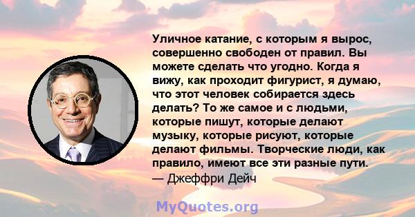 Уличное катание, с которым я вырос, совершенно свободен от правил. Вы можете сделать что угодно. Когда я вижу, как проходит фигурист, я думаю, что этот человек собирается здесь делать? То же самое и с людьми, которые