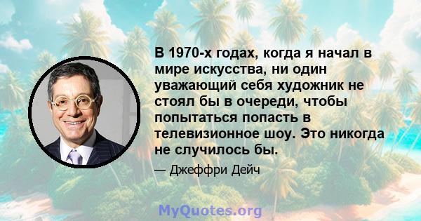 В 1970-х годах, когда я начал в мире искусства, ни один уважающий себя художник не стоял бы в очереди, чтобы попытаться попасть в телевизионное шоу. Это никогда не случилось бы.