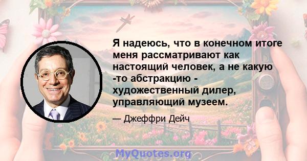 Я надеюсь, что в конечном итоге меня рассматривают как настоящий человек, а не какую -то абстракцию - художественный дилер, управляющий музеем.