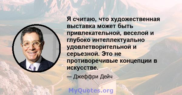 Я считаю, что художественная выставка может быть привлекательной, веселой и глубоко интеллектуально удовлетворительной и серьезной. Это не противоречивые концепции в искусстве.