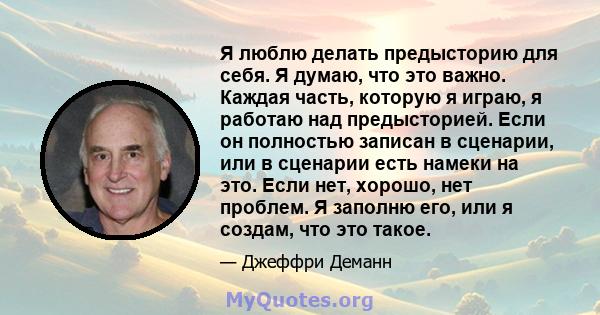 Я люблю делать предысторию для себя. Я думаю, что это важно. Каждая часть, которую я играю, я работаю над предысторией. Если он полностью записан в сценарии, или в сценарии есть намеки на это. Если нет, хорошо, нет