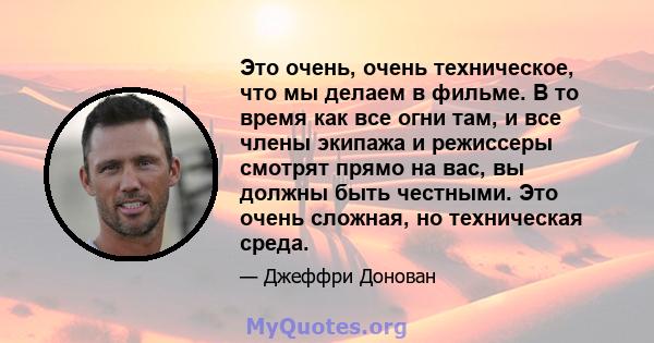 Это очень, очень техническое, что мы делаем в фильме. В то время как все огни там, и все члены экипажа и режиссеры смотрят прямо на вас, вы должны быть честными. Это очень сложная, но техническая среда.