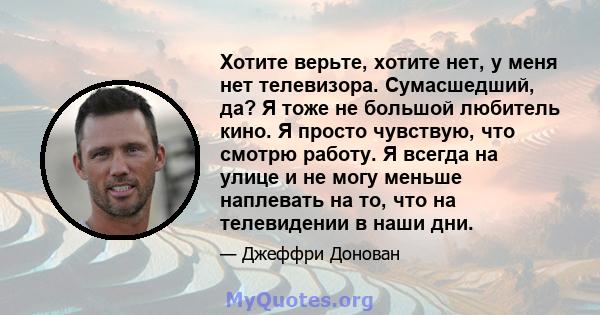 Хотите верьте, хотите нет, у меня нет телевизора. Сумасшедший, да? Я тоже не большой любитель кино. Я просто чувствую, что смотрю работу. Я всегда на улице и не могу меньше наплевать на то, что на телевидении в наши дни.