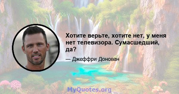 Хотите верьте, хотите нет, у меня нет телевизора. Сумасшедший, да?