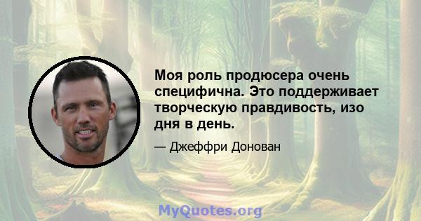 Моя роль продюсера очень специфична. Это поддерживает творческую правдивость, изо дня в день.