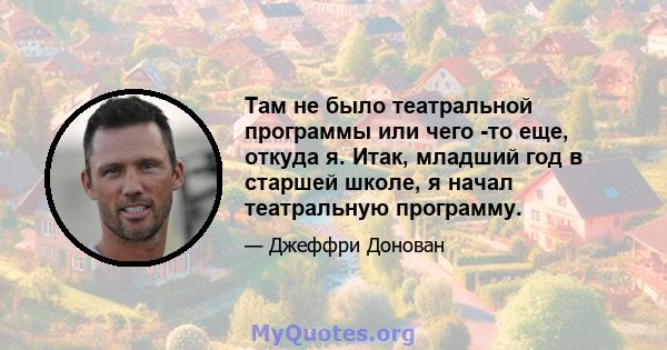 Там не было театральной программы или чего -то еще, откуда я. Итак, младший год в старшей школе, я начал театральную программу.