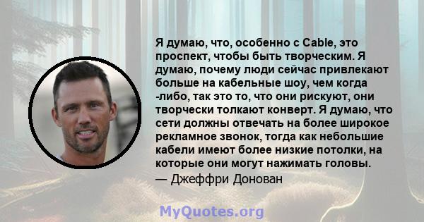 Я думаю, что, особенно с Cable, это проспект, чтобы быть творческим. Я думаю, почему люди сейчас привлекают больше на кабельные шоу, чем когда -либо, так это то, что они рискуют, они творчески толкают конверт. Я думаю,