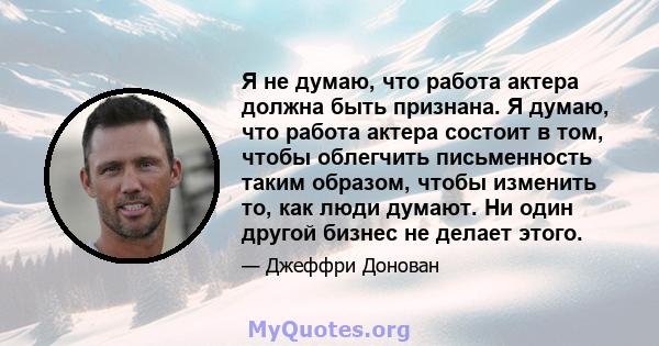 Я не думаю, что работа актера должна быть признана. Я думаю, что работа актера состоит в том, чтобы облегчить письменность таким образом, чтобы изменить то, как люди думают. Ни один другой бизнес не делает этого.