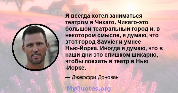 Я всегда хотел заниматься театром в Чикаго. Чикаго-это большой театральный город и, в некотором смысле, я думаю, что этот город Savvier и умнее Нью-Йорка. Иногда я думаю, что в наши дни это слишком шикарно, чтобы