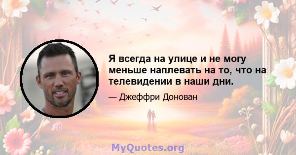 Я всегда на улице и не могу меньше наплевать на то, что на телевидении в наши дни.