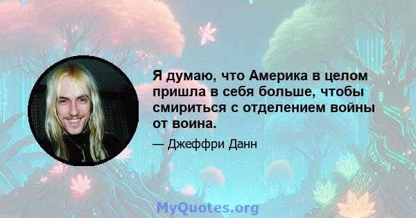 Я думаю, что Америка в целом пришла в себя больше, чтобы смириться с отделением войны от воина.