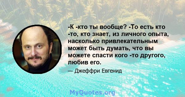 -К -кто ты вообще? -То есть кто -то, кто знает, из личного опыта, насколько привлекательным может быть думать, что вы можете спасти кого -то другого, любив его.