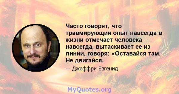 Часто говорят, что травмирующий опыт навсегда в жизни отмечает человека навсегда, вытаскивает ее из линии, говоря: «Оставайся там. Не двигайся.