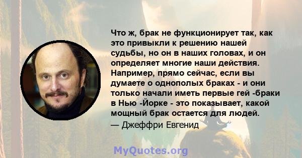 Что ж, брак не функционирует так, как это привыкли к решению нашей судьбы, но он в наших головах, и он определяет многие наши действия. Например, прямо сейчас, если вы думаете о однополых браках - и они только начали