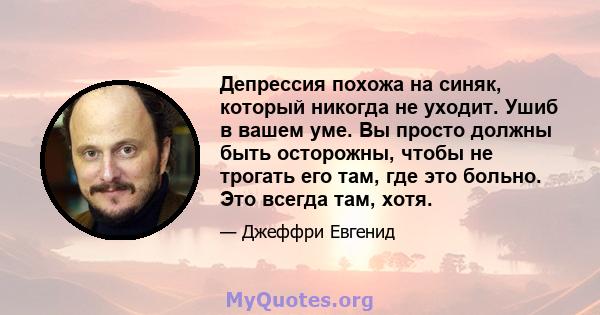 Депрессия похожа на синяк, который никогда не уходит. Ушиб в вашем уме. Вы просто должны быть осторожны, чтобы не трогать его там, где это больно. Это всегда там, хотя.