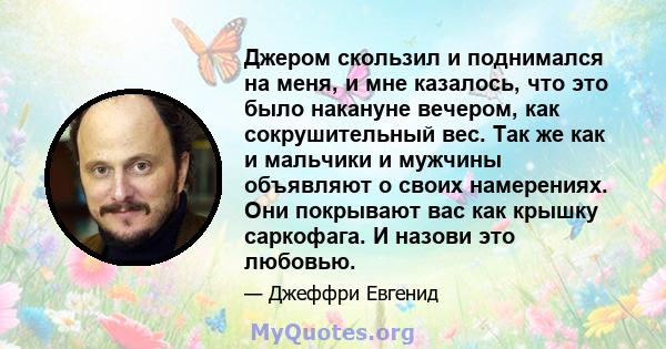 Джером скользил и поднимался на меня, и мне казалось, что это было накануне вечером, как сокрушительный вес. Так же как и мальчики и мужчины объявляют о своих намерениях. Они покрывают вас как крышку саркофага. И назови 