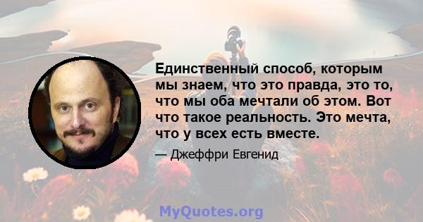 Единственный способ, которым мы знаем, что это правда, это то, что мы оба мечтали об этом. Вот что такое реальность. Это мечта, что у всех есть вместе.