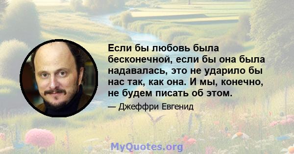 Если бы любовь была бесконечной, если бы она была надавалась, это не ударило бы нас так, как она. И мы, конечно, не будем писать об этом.