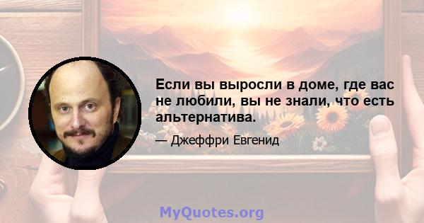 Если вы выросли в доме, где вас не любили, вы не знали, что есть альтернатива.