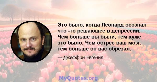 Это было, когда Леонард осознал что -то решающее в депрессии. Чем больше вы были, тем хуже это было. Чем острее ваш мозг, тем больше он вас обрезал.