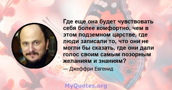 Где еще она будет чувствовать себя более комфортно, чем в этом подземном царстве, где люди записали то, что они не могли бы сказать, где они дали голос своим самым позорным желаниям и знаниям?