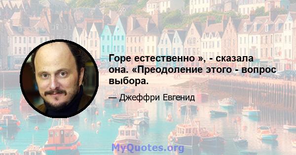 Горе естественно », - сказала она. «Преодоление этого - вопрос выбора.