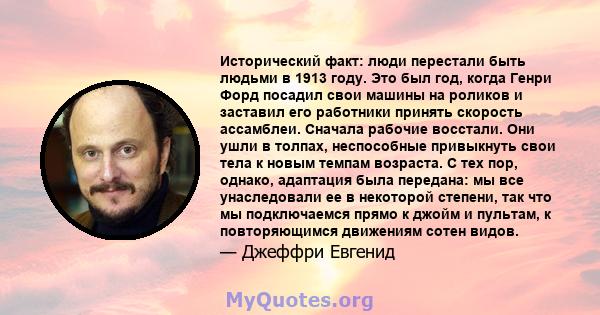 Исторический факт: люди перестали быть людьми в 1913 году. Это был год, когда Генри Форд посадил свои машины на роликов и заставил его работники принять скорость ассамблеи. Сначала рабочие восстали. Они ушли в толпах,