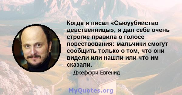 Когда я писал «Сьюуубийство девственницы», я дал себе очень строгие правила о голосе повествования: мальчики смогут сообщить только о том, что они видели или нашли или что им сказали.