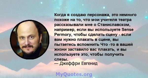 Когда я создаю персонажа, это немного похоже на то, что мои учителя театра рассказывали мне о Станиславском, например, если вы используете Sense Permory, чтобы сделать сцену - если вам нужно плакать в сцене, вы