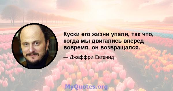 Куски его жизни упали, так что, когда мы двигались вперед вовремя, он возвращался.