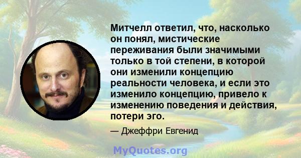 Митчелл ответил, что, насколько он понял, мистические переживания были значимыми только в той степени, в которой они изменили концепцию реальности человека, и если это изменило концепцию, привело к изменению поведения и 