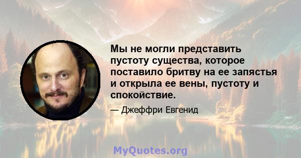 Мы не могли представить пустоту существа, которое поставило бритву на ее запястья и открыла ее вены, пустоту и спокойствие.