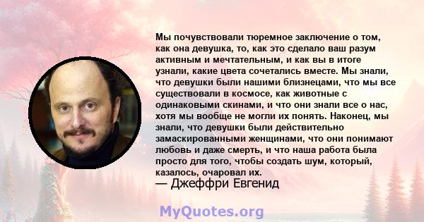 Мы почувствовали тюремное заключение о том, как она девушка, то, как это сделало ваш разум активным и мечтательным, и как вы в итоге узнали, какие цвета сочетались вместе. Мы знали, что девушки были нашими близнецами,