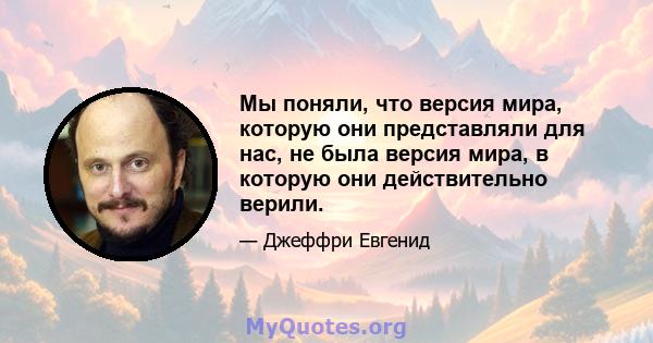 Мы поняли, что версия мира, которую они представляли для нас, не была версия мира, в которую они действительно верили.