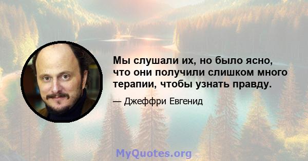 Мы слушали их, но было ясно, что они получили слишком много терапии, чтобы узнать правду.