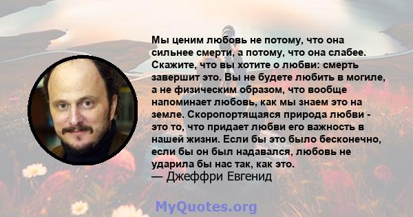 Мы ценим любовь не потому, что она сильнее смерти, а потому, что она слабее. Скажите, что вы хотите о любви: смерть завершит это. Вы не будете любить в могиле, а не физическим образом, что вообще напоминает любовь, как