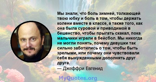 Мы знали, что боль зимней, толкающей твою юбку и боль в том, чтобы держать колени вместе в классе, а также того, как она была суровой и приводимой в бешенство, чтобы прыгать скакал, пока мальчики играли в бейсбол. Мы