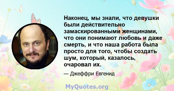 Наконец, мы знали, что девушки были действительно замаскированными женщинами, что они понимают любовь и даже смерть, и что наша работа была просто для того, чтобы создать шум, который, казалось, очаровал их.