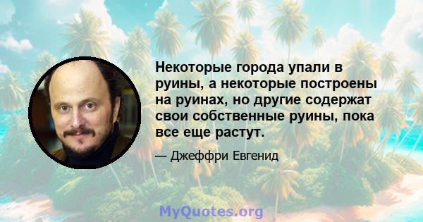 Некоторые города упали в руины, а некоторые построены на руинах, но другие содержат свои собственные руины, пока все еще растут.