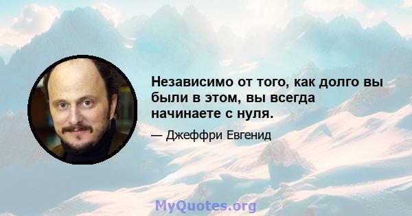 Независимо от того, как долго вы были в этом, вы всегда начинаете с нуля.