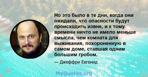 Но это было в те дни, когда они ожидали, что опасности будут происходить извне, и к тому времени ничто не имело меньше смысла, чем комната для выживания, похороненную в самом доме, ставшая одним большим гробом.