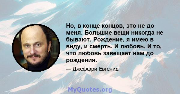 Но, в конце концов, это не до меня. Большие вещи никогда не бывают. Рождение, я имею в виду, и смерть. И любовь. И то, что любовь завещает нам до рождения.