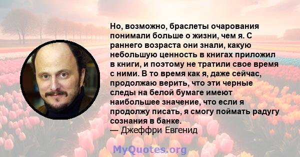 Но, возможно, браслеты очарования понимали больше о жизни, чем я. С раннего возраста они знали, какую небольшую ценность в книгах приложил в книги, и поэтому не тратили свое время с ними. В то время как я, даже сейчас,