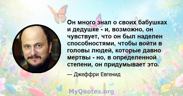 Он много знал о своих бабушках и дедушке - и, возможно, он чувствует, что он был наделен способностями, чтобы войти в головы людей, которые давно мертвы - но, в определенной степени, он придумывает это.