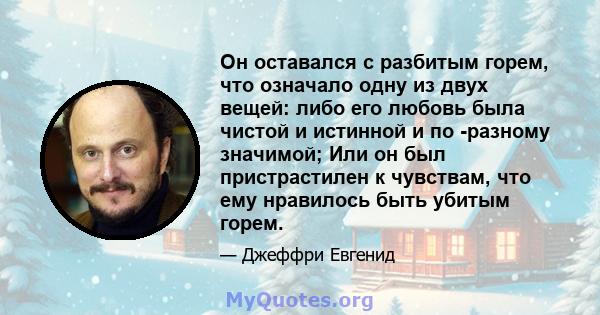 Он оставался с разбитым горем, что означало одну из двух вещей: либо его любовь была чистой и истинной и по -разному значимой; Или он был пристрастилен к чувствам, что ему нравилось быть убитым горем.