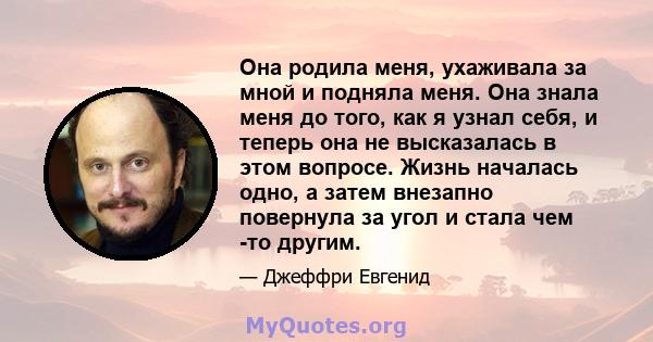 Она родила меня, ухаживала за мной и подняла меня. Она знала меня до того, как я узнал себя, и теперь она не высказалась в этом вопросе. Жизнь началась одно, а затем внезапно повернула за угол и стала чем -то другим.