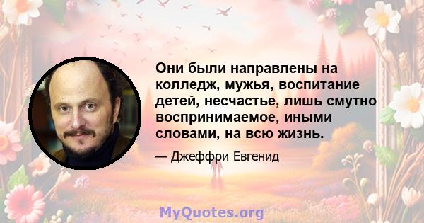 Они были направлены на колледж, мужья, воспитание детей, несчастье, лишь смутно воспринимаемое, иными словами, на всю жизнь.