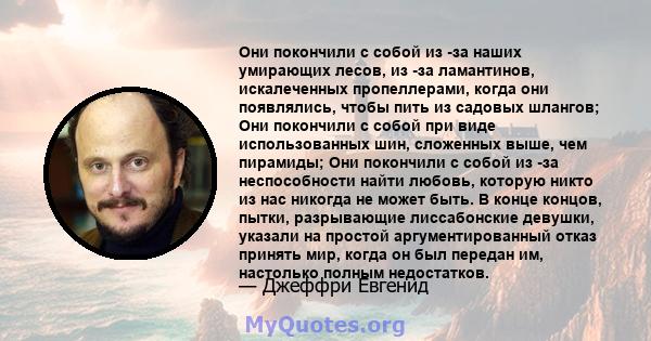 Они покончили с собой из -за наших умирающих лесов, из -за ламантинов, искалеченных пропеллерами, когда они появлялись, чтобы пить из садовых шлангов; Они покончили с собой при виде использованных шин, сложенных выше,